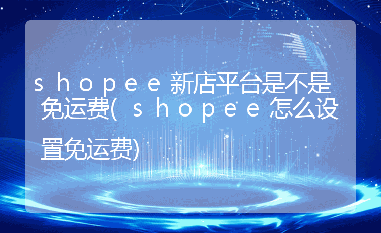 shopee新店平台是不是免运费(shopee怎么设置免运费)